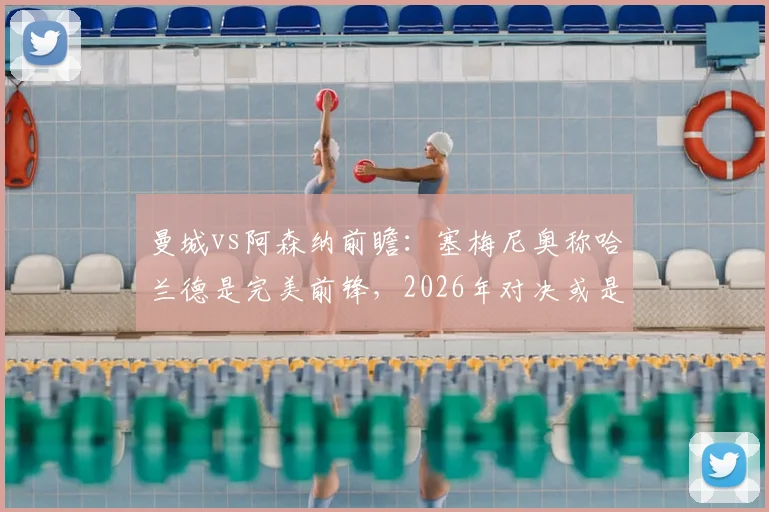 曼城vs阿森纳前瞻：塞梅尼奥称哈兰德是完美前锋，2026年对决或是其正名之战