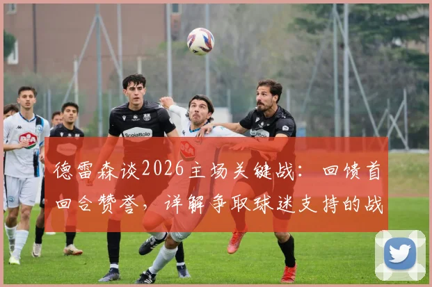 德雷森谈2026主场关键战:回馈首回合赞誉,详解争取球迷支持的战术与核心球员作用