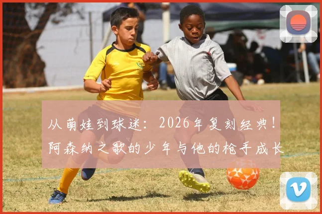 从萌娃到球迷:2026年复刻经典!阿森纳之歌的少年与他的枪手成长之路