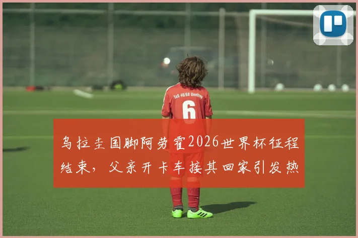 乌拉圭国脚阿劳霍2026世界杯征程结束,父亲开卡车接其回家引发热议,他世界杯表现如何?