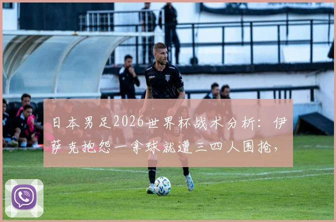 日本男足2026世界杯战术分析：伊萨克抱怨一拿球就遭三四人围抢，这种针对性防守有多厉害？