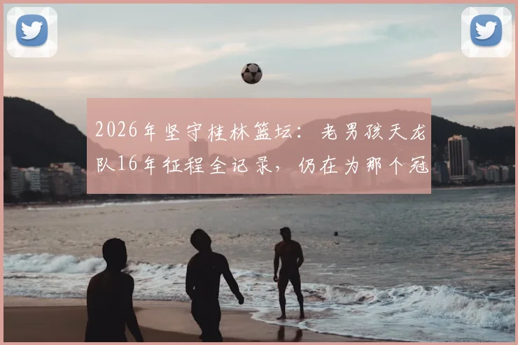 2026年坚守桂林篮坛：老男孩天龙队16年征程全记录，仍在为那个冠军拼搏