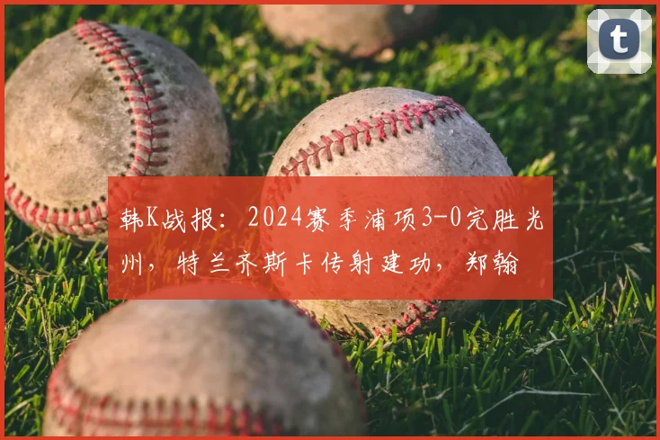 韩K战报：2024赛季浦项3-0完胜光州，特兰齐斯卡传射建功，郑翰旻破门锁定胜局