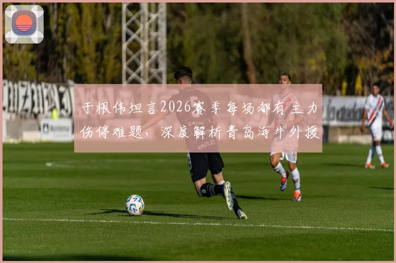 于根伟坦言2026赛季每场都有主力伤停难题，深度解析青岛海牛外援阵容真实实力