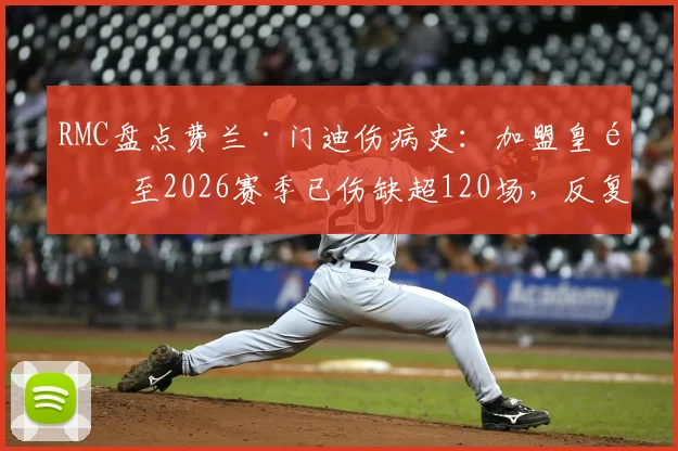 RMC盘点费兰·门迪伤病史：加盟皇马至2026赛季已伤缺超120场，反复伤病如何影响球队左路布局