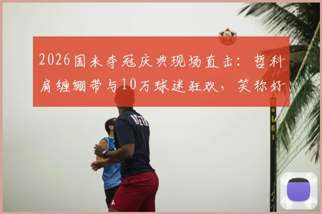 2026国米夺冠庆典现场直击：哲科肩缠绷带与10万球迷狂欢，笑称好肩膀也被队友拍疼