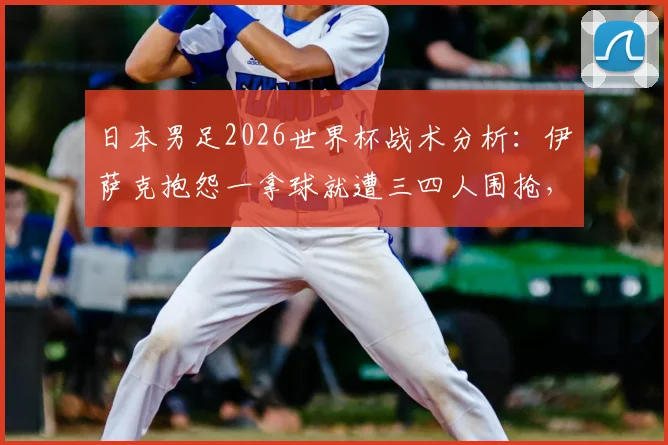 日本男足2026世界杯战术分析:伊萨克抱怨一拿球就遭三四人围抢,这种针对性防守有多厉害?