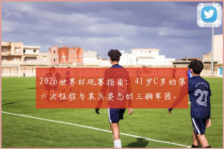2026世界杯观赛指南：41岁C罗的第六次征程与哀兵姿态的三狮军团，这几点你必须知道