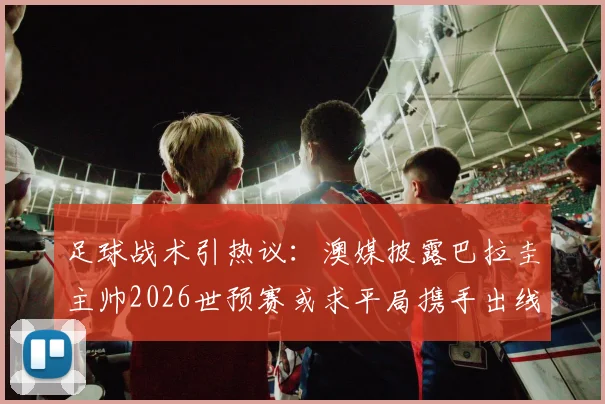 足球战术引热议:澳媒披露巴拉圭主帅2026世预赛或求平局携手出线,背后策略深度解读