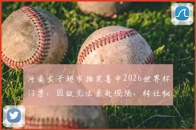 河南女子超市抽奖喜中2026世界杯门票,因故无法亲赴现场,转让秘籍与风险全解析