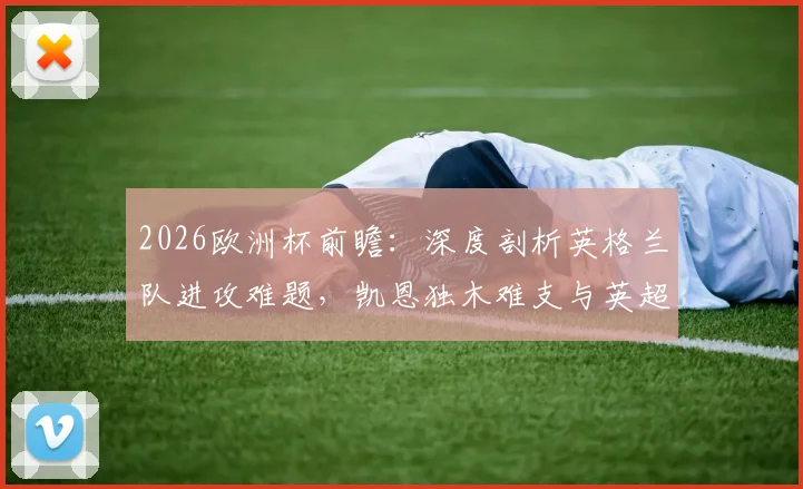 2026欧洲杯前瞻：深度剖析英格兰队进攻难题，凯恩独木难支与英超体系失效背后的战术困境