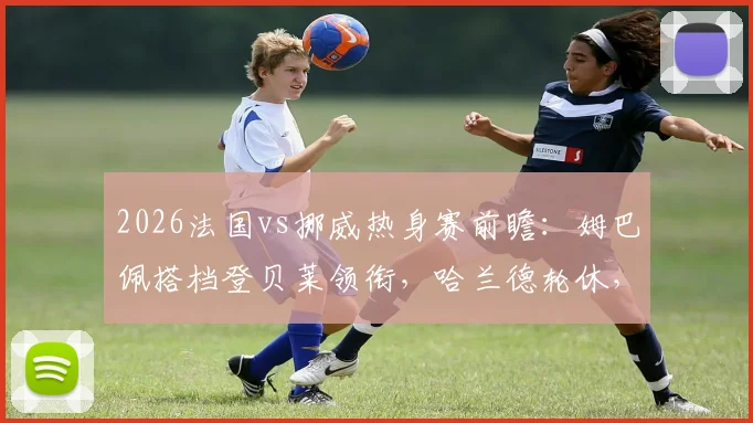 2026法国vs挪威热身赛前瞻：姆巴佩搭档登贝莱领衔，哈兰德轮休，奥利塞与拉森如何撑起挪威锋线？