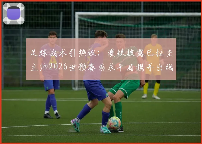 足球战术引热议：澳媒披露巴拉圭主帅2026世预赛或求平局携手出线，背后策略深度解读