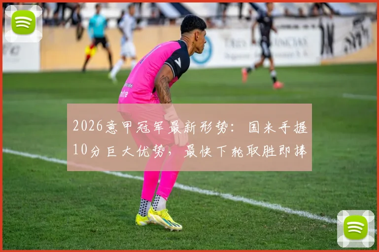 2026意甲冠军最新形势：国米手握10分巨大优势，最快下轮取胜即捧杯，附完整积分榜分析