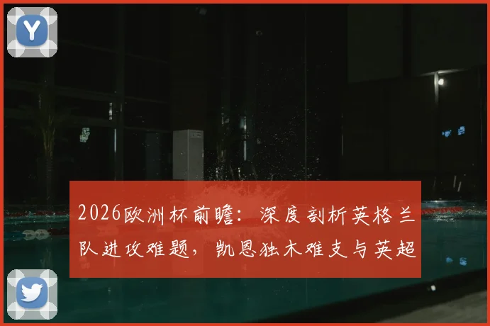 2026欧洲杯前瞻：深度剖析英格兰队进攻难题，凯恩独木难支与英超体系失效背后的战术困境