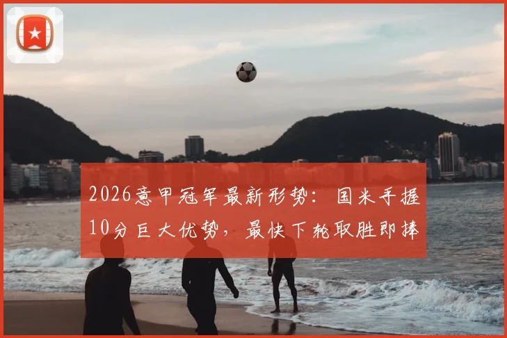 2026意甲冠军最新形势：国米手握10分巨大优势，最快下轮取胜即捧杯，附完整积分榜分析