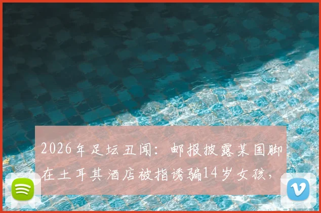 2026年足坛丑闻：邮报披露某国脚在土耳其酒店被指诱骗14岁女孩，事件过程与各方反应梳理