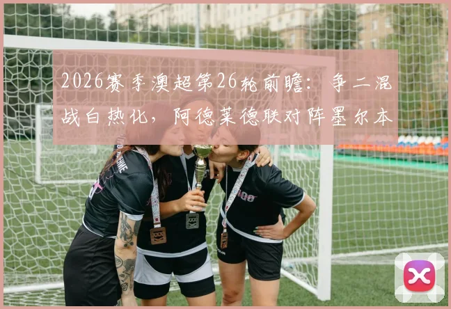 2026赛季澳超第26轮前瞻:争二混战白热化,阿德莱德联对阵墨尔本胜利成焦点,附最新积分榜解读
