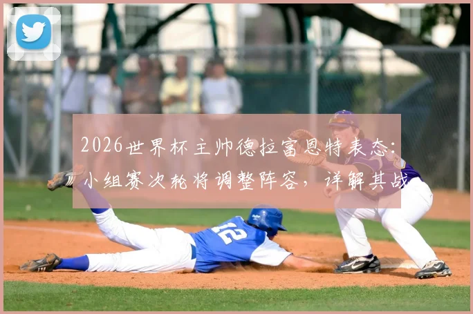 2026世界杯主帅德拉富恩特表态：小组赛次轮将调整阵容，详解其战术轮换思路与用人考量