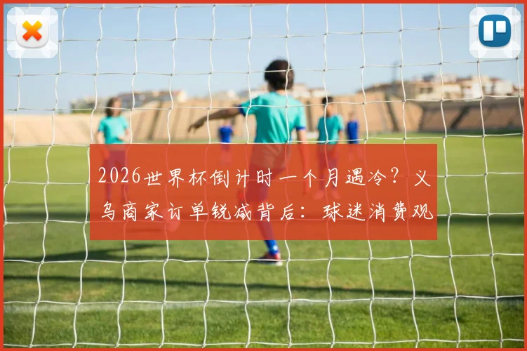 2026世界杯倒计时一个月遇冷？义乌商家订单锐减背后：球迷消费观巨变，商家转型求生指南