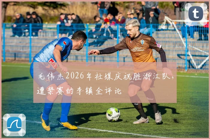 毛伟杰2026年社媒庆祝胜浙江队，遭禁赛的李镇全评论