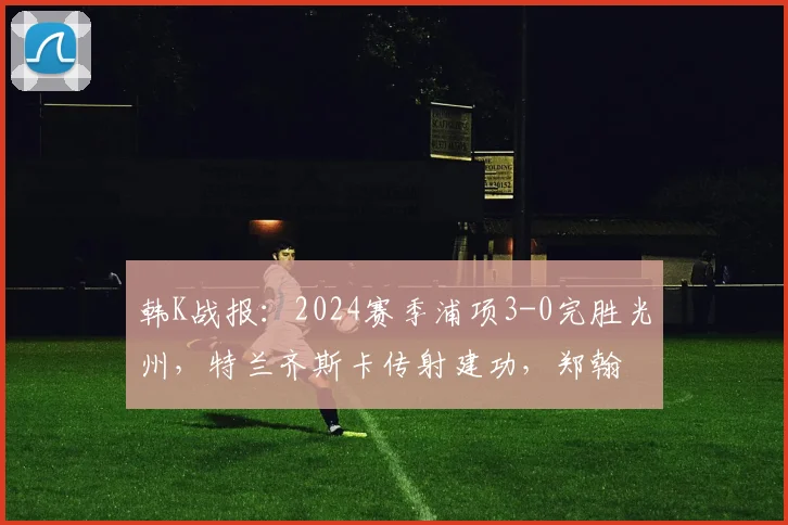 韩K战报：2024赛季浦项3-0完胜光州，特兰齐斯卡传射建功，郑翰旻破门锁定胜局
