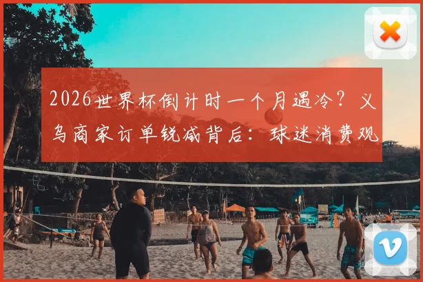 2026世界杯倒计时一个月遇冷？义乌商家订单锐减背后：球迷消费观巨变，商家转型求生指南