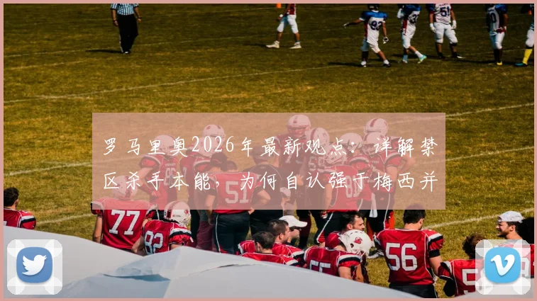 罗马里奥2026年最新观点：详解禁区杀手本能，为何自认强于梅西并称姆巴佩最像他