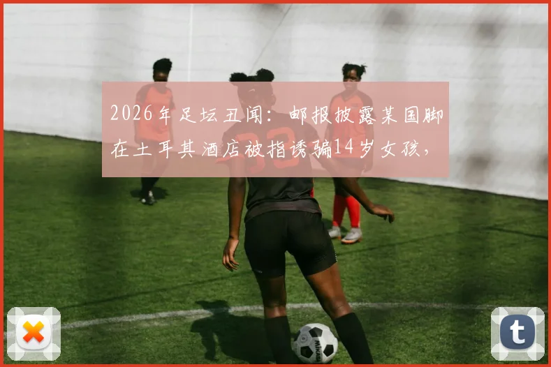 2026年足坛丑闻：邮报披露某国脚在土耳其酒店被指诱骗14岁女孩，事件过程与各方反应梳理