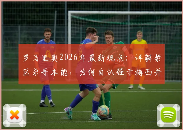 罗马里奥2026年最新观点:详解禁区杀手本能,为何自认强于梅西并称姆巴佩最像他