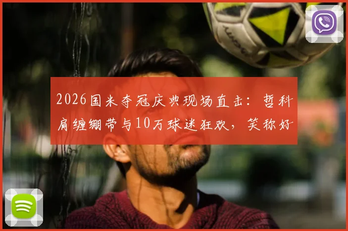 2026国米夺冠庆典现场直击：哲科肩缠绷带与10万球迷狂欢，笑称好肩膀也被队友拍疼