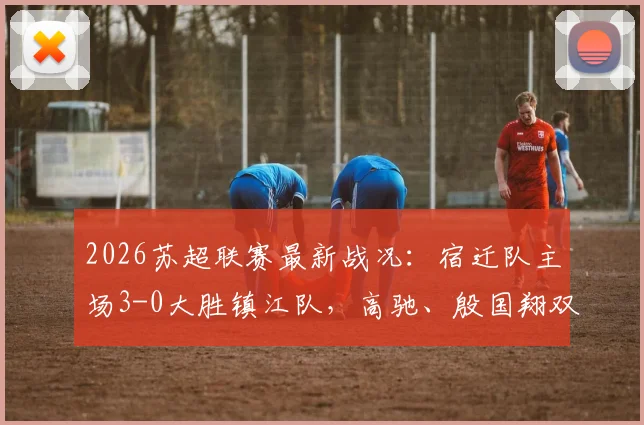 2026苏超联赛最新战况：宿迁队主场3-0大胜镇江队，高驰、殷国翔双双建功