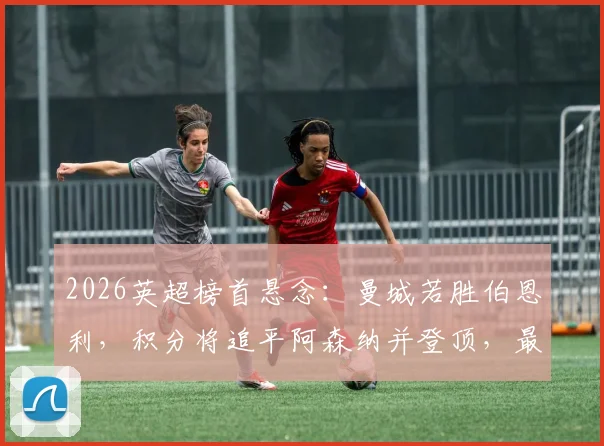 2026英超榜首悬念：曼城若胜伯恩利，积分将追平阿森纳并登顶，最新形势解读