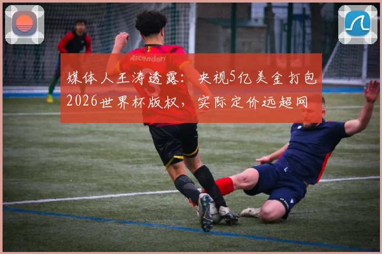 媒体人王涛透露：央视5亿美金打包2026世界杯版权，实际定价远超网络传闻