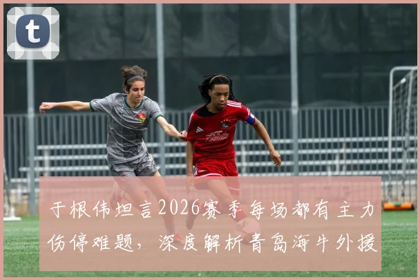 于根伟坦言2026赛季每场都有主力伤停难题，深度解析青岛海牛外援阵容真实实力