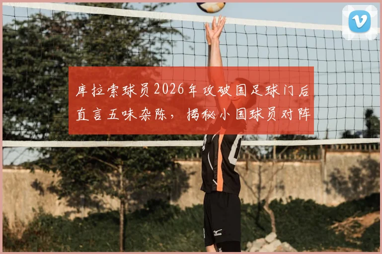 库拉索球员2026年攻破国足球门后直言五味杂陈，揭秘小国球员对阵足球大国的真实赛前心态与赛后冲击