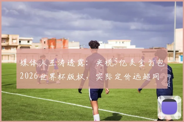 媒体人王涛透露：央视5亿美金打包2026世界杯版权，实际定价远超网络传闻