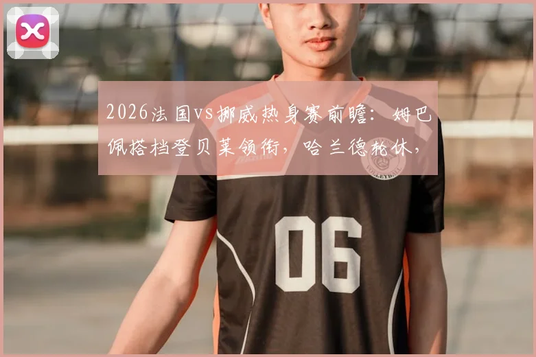 2026法国vs挪威热身赛前瞻：姆巴佩搭档登贝莱领衔，哈兰德轮休，奥利塞与拉森如何撑起挪威锋线？