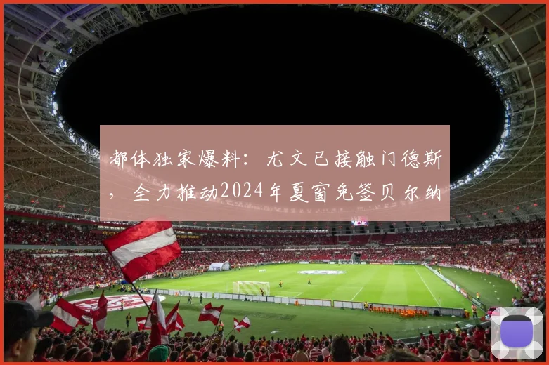 都体独家爆料：尤文已接触门德斯，全力推动2024年夏窗免签贝尔纳多·席尔瓦转会操作全解析
