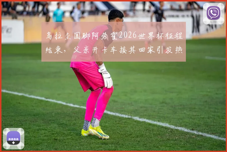 乌拉圭国脚阿劳霍2026世界杯征程结束，父亲开卡车接其回家引发热议，他世界杯表现如何？
