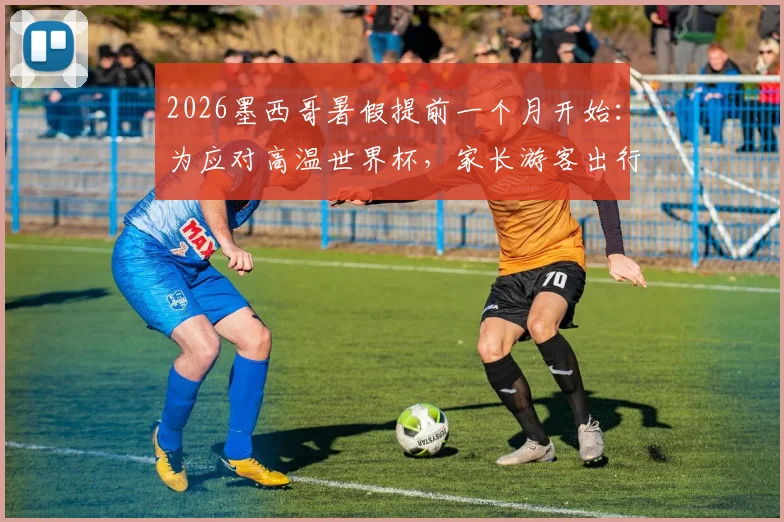 2026墨西哥暑假提前一个月开始：为应对高温世界杯，家长游客出行攻略与时间表详解