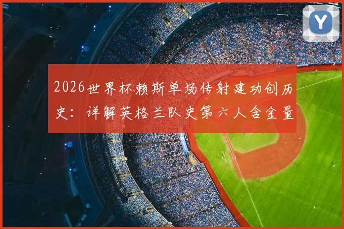 2026世界杯赖斯单场传射建功创历史：详解英格兰队史第六人含金量，附传奇球员名单对比