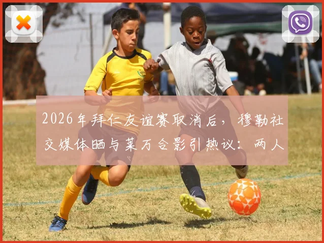 2026年拜仁友谊赛取消后，穆勒社交媒体晒与莱万合影引热议：两人真实关系与十月之约全解析