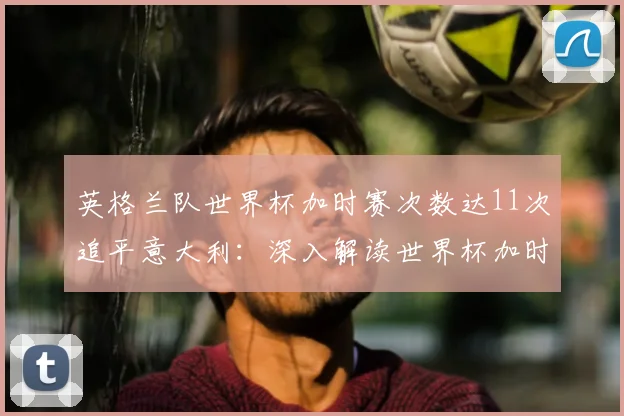 英格兰队世界杯加时赛次数达11次追平意大利：深入解读世界杯加时赛纪录榜单与2026前景