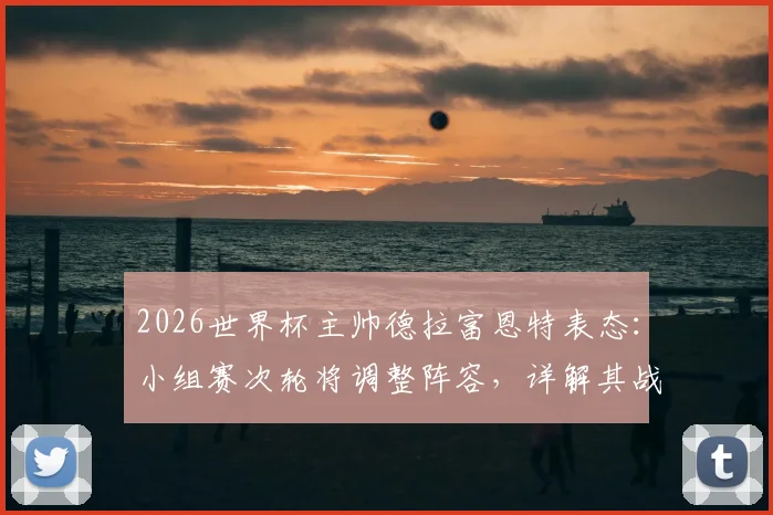 2026世界杯主帅德拉富恩特表态：小组赛次轮将调整阵容，详解其战术轮换思路与用人考量