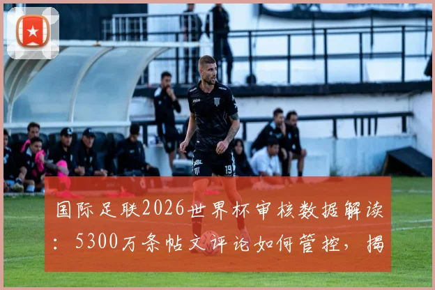 国际足联2026世界杯审核数据解读：5300万条帖文评论如何管控，揭示社交媒体管理新趋势