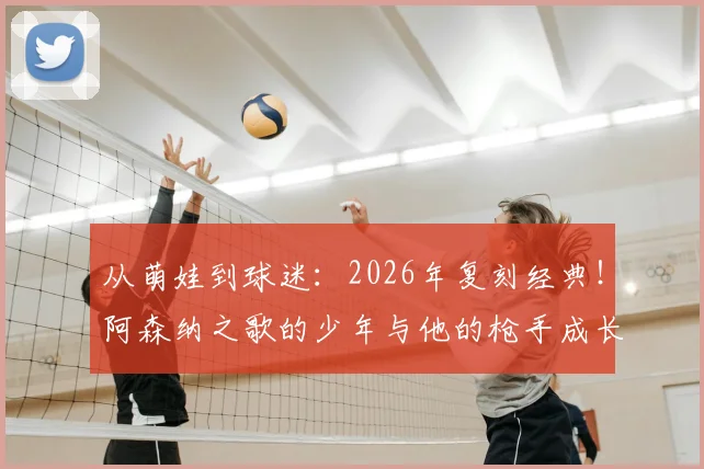 从萌娃到球迷:2026年复刻经典!阿森纳之歌的少年与他的枪手成长之路