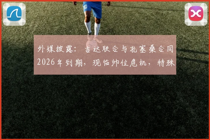 外媒披露:吉达联合与孔塞桑合同2026年到期,现临帅位危机,特殊条款可零成本解约