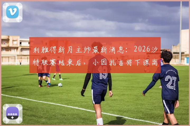 利雅得新月主帅最新消息：2026沙特联赛结束后，小因扎吉将下课离任