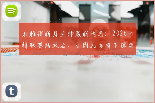 利雅得新月主帅最新消息：2026沙特联赛结束后，小因扎吉将下课离任